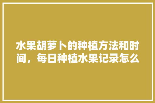 水果胡萝卜的种植方法和时间，每日种植水果记录怎么写。