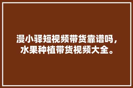 漫小驿短视频带货靠谱吗，水果种植带货视频大全。 家禽养殖