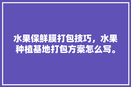 水果保鲜膜打包技巧，水果种植基地打包方案怎么写。