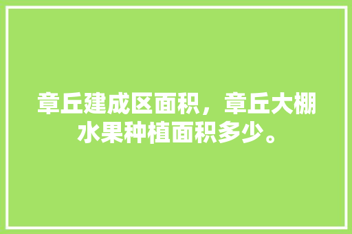 章丘建成区面积，章丘大棚水果种植面积多少。 章丘建成区面积，章丘大棚水果种植面积多少。 蔬菜种植