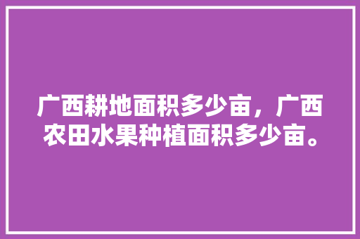 广西耕地面积多少亩，广西农田水果种植面积多少亩。