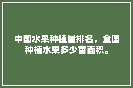 中国水果种植量排名，全国种植水果多少亩面积。