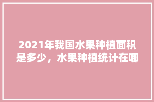 2021年我国水果种植面积是多少，水果种植统计在哪里查。