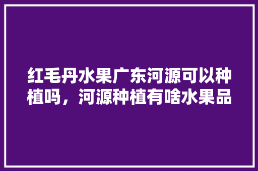 红毛丹水果广东河源可以种植吗，河源种植有啥水果品种。 土壤施肥