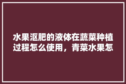 水果沤肥的液体在蔬菜种植过程怎么使用，青菜水果怎么种植方法。