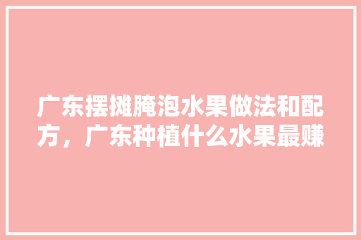 广东摆摊腌泡水果做法和配方，广东种植什么水果最赚钱。