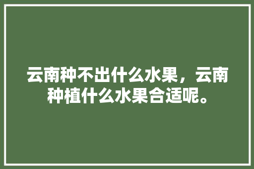 云南种不出什么水果，云南种植什么水果合适呢。 云南种不出什么水果，云南种植什么水果合适呢。 水果种植