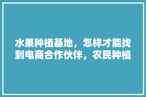 水果种植基地，怎样才能找到电商合作伙伴，农民种植水果基地图片。