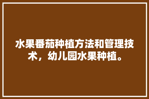 水果番茄种植方法和管理技术，幼儿园水果种植。 畜牧养殖