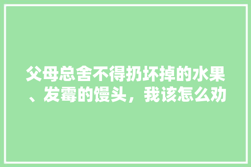 父母总舍不得扔坏掉的水果、发霉的馒头，我该怎么劝，老人水果种植图片大全。 水果种植