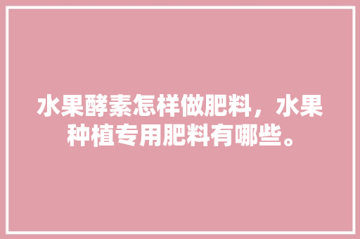 水果酵素怎样做肥料，水果种植专用肥料有哪些。 土壤施肥