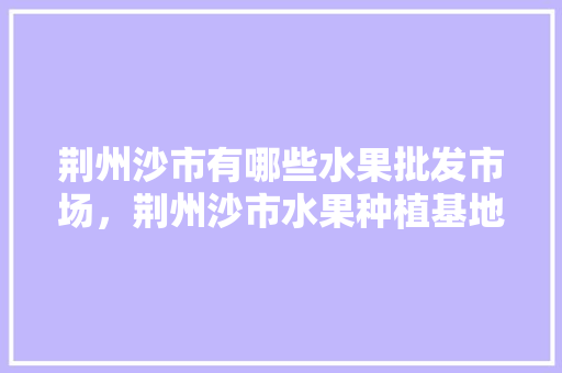 荆州沙市有哪些水果批发市场，荆州沙市水果种植基地有哪些。 畜牧养殖