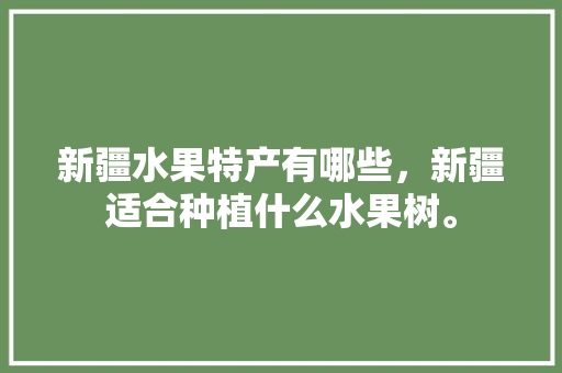 新疆水果特产有哪些，新疆适合种植什么水果树。 蔬菜种植