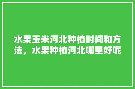 水果玉米河北种植时间和方法，水果种植河北哪里好呢。 蔬菜种植