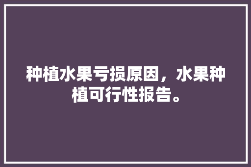 种植水果亏损原因，水果种植可行性报告。 畜牧养殖