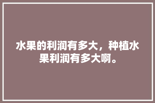 水果的利润有多大，种植水果利润有多大啊。 水果的利润有多大，种植水果利润有多大啊。 畜牧养殖