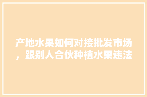 产地水果如何对接批发市场，跟别人合伙种植水果违法吗。 土壤施肥