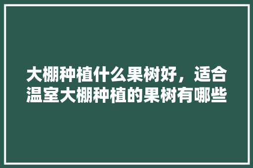 大棚种植什么果树好，适合温室大棚种植的果树有哪些，水果种植大棚都在哪里。 畜牧养殖