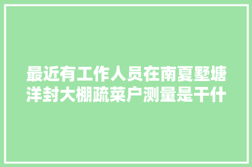 最近有工作人员在南夏墅塘洋封大棚疏菜户测量是干什么的，水果蔬菜大棚种植户是谁管理。 土壤施肥