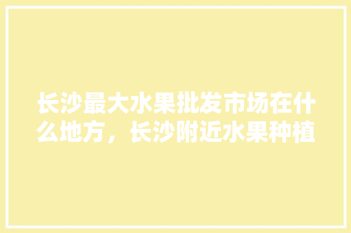 长沙最大水果批发市场在什么地方，长沙附近水果种植基地在哪里。 水果种植