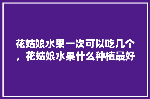 花姑娘水果一次可以吃几个，花姑娘水果什么种植最好。 水果种植