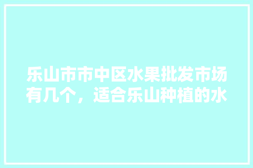 乐山市市中区水果批发市场有几个，适合乐山种植的水果有哪些。 蔬菜种植