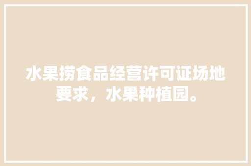 水果捞食品经营许可证场地要求，水果种植园。 水果种植