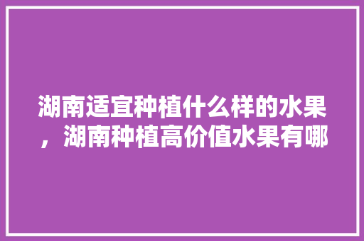 湖南适宜种植什么样的水果，湖南种植高价值水果有哪些。 畜牧养殖