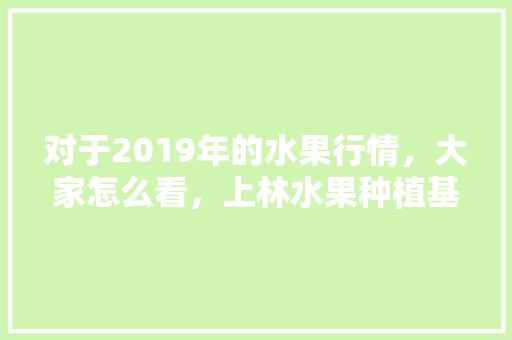 对于2019年的水果行情，大家怎么看，上林水果种植基地。 畜牧养殖