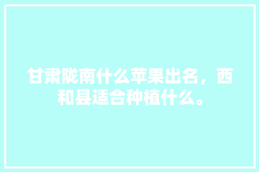 甘肃陇南什么苹果出名，西和县适合种植什么。 甘肃陇南什么苹果出名，西和县适合种植什么。 土壤施肥