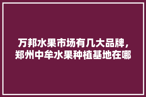 万邦水果市场有几大品牌，郑州中牟水果种植基地在哪里。 家禽养殖