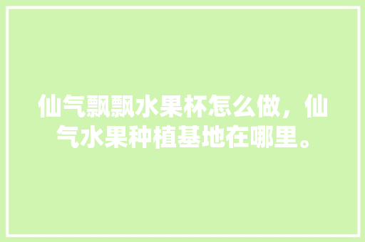 仙气飘飘水果杯怎么做，仙气水果种植基地在哪里。 水果种植