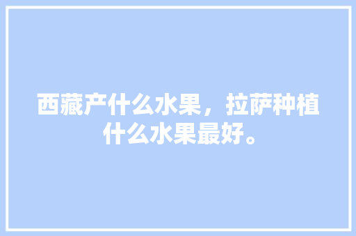 西藏产什么水果，拉萨种植什么水果最好。 土壤施肥