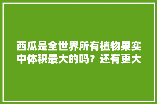 西瓜是全世界所有植物果实中体积最大的吗？还有更大的植物果实吗，最大的水果种植面积多大啊。 畜牧养殖