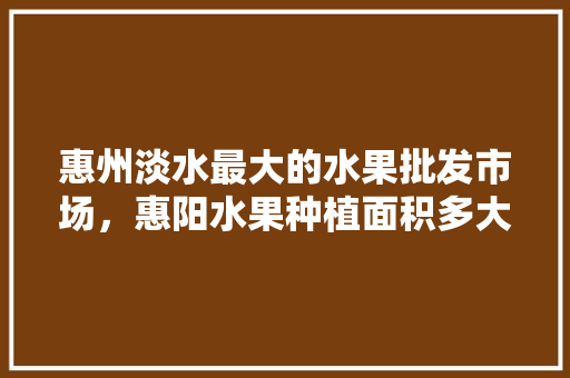 惠州淡水最大的水果批发市场，惠阳水果种植面积多大平方米。 畜牧养殖