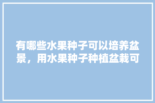 有哪些水果种子可以培养盆景，用水果种子种植盆栽可以吗。 畜牧养殖