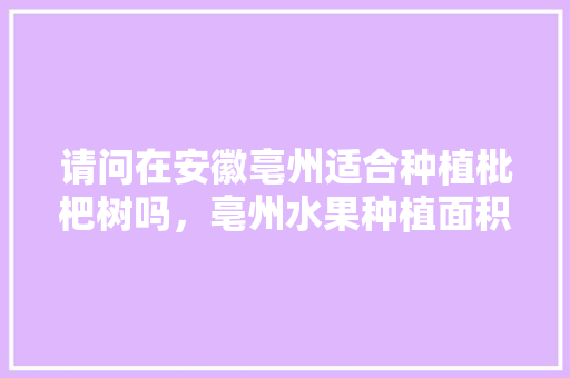 请问在安徽亳州适合种植枇杷树吗，亳州水果种植面积多少亩。 请问在安徽亳州适合种植枇杷树吗，亳州水果种植面积多少亩。 畜牧养殖