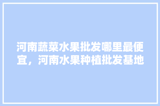 河南蔬菜水果批发哪里最便宜，河南水果种植批发基地在哪里。 家禽养殖