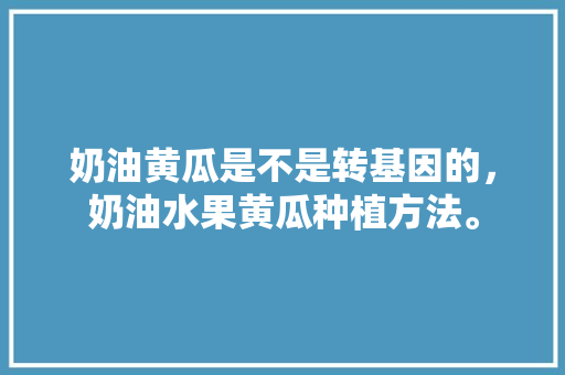 奶油黄瓜是不是转基因的，奶油水果黄瓜种植方法。 奶油黄瓜是不是转基因的，奶油水果黄瓜种植方法。 土壤施肥