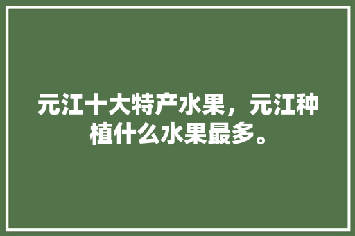 元江十大特产水果，元江种植什么水果最多。 蔬菜种植