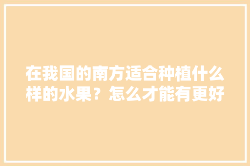 在我国的南方适合种植什么样的水果？怎么才能有更好的收成，国内能种植的水果有哪些。 水果种植