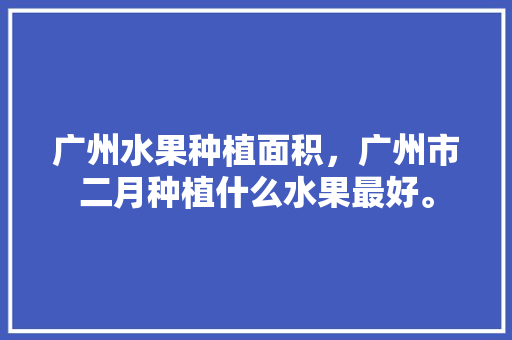 广州水果种植面积，广州市二月种植什么水果最好。 土壤施肥