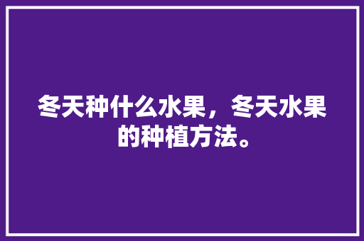 冬天种什么水果，冬天水果的种植方法。 水果种植