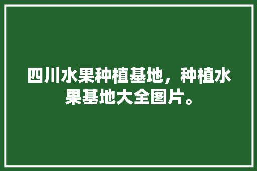 四川水果种植基地，种植水果基地大全图片。 水果种植