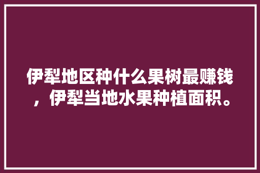 伊犁地区种什么果树最赚钱，伊犁当地水果种植面积。 水果种植