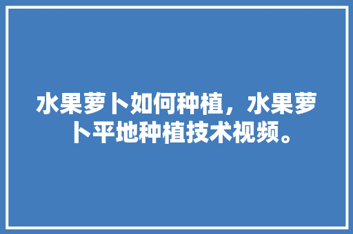 水果萝卜如何种植，水果萝卜平地种植技术视频。 蔬菜种植