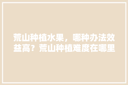 荒山种植水果，哪种办法效益高？荒山种植难度在哪里，水果价低种植前景如何呢。 土壤施肥