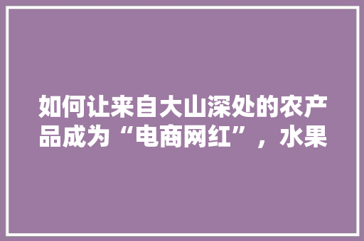 如何让来自大山深处的农产品成为“电商网红”，水果种植脚本文案怎么写。 如何让来自大山深处的农产品成为“电商网红”，水果种植脚本文案怎么写。 家禽养殖