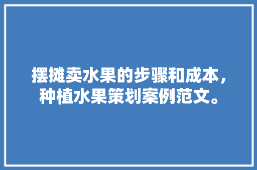 摆摊卖水果的步骤和成本，种植水果策划案例范文。 摆摊卖水果的步骤和成本，种植水果策划案例范文。 畜牧养殖