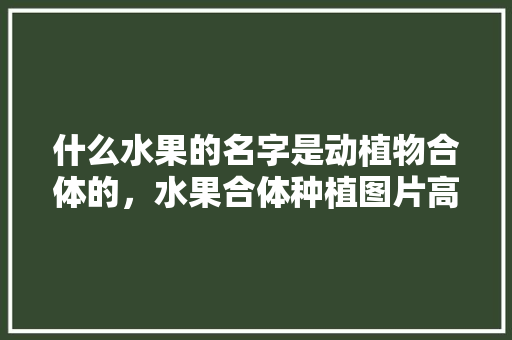 什么水果的名字是动植物合体的，水果合体种植图片高清大图。 蔬菜种植